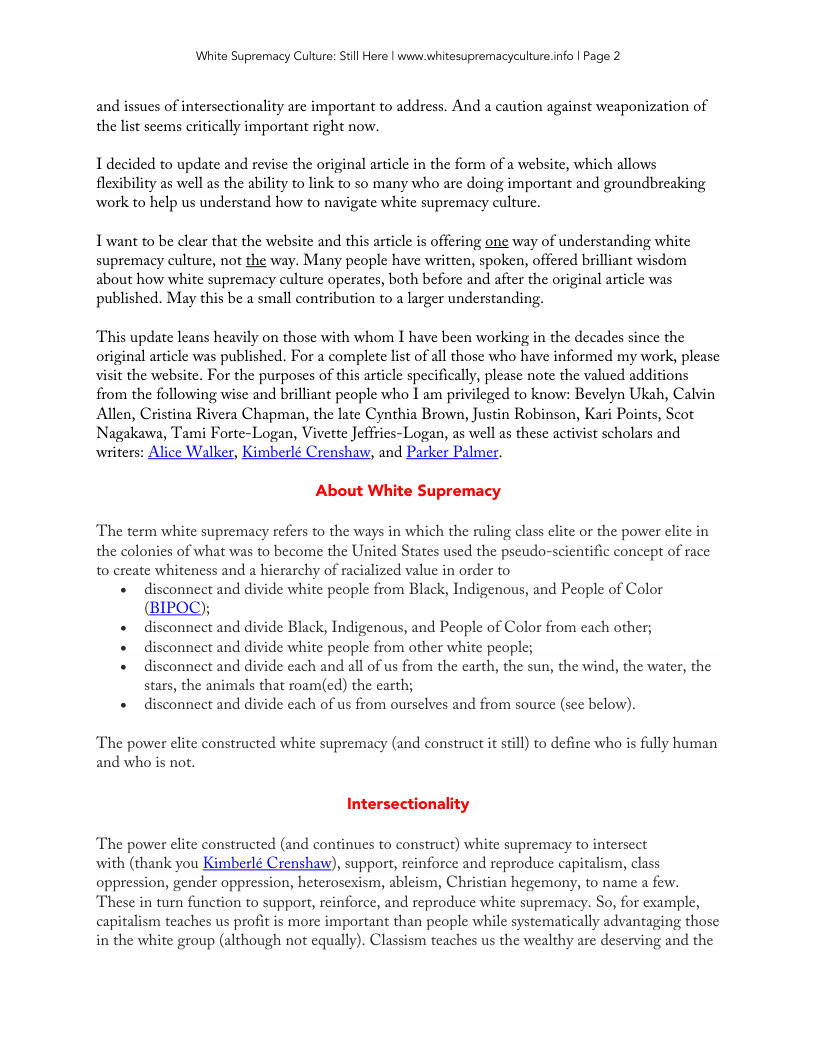 White Supremacy Culture: Still Here | www.whitesupremacyculture.info | Page 2 and issues of interscctionality are important to address. And a caution against weaponization of the list scems critically important right now. 1 decided to update and revise the original article in the form of a website, which allows flexibility as well as the ability to link to so many who are doing important and groundbreaking work to help us understand how to navigate white supremacy culture. Twant to be clear that the website and this article is offering one way of understanding white supremacy culture, not the way. Many people have written, spoken, offered brilliant wisdom about how white supremacy culture operates, both before and after the original article was published. May this be a small contribution to a larger understanding. This update leans heavily on those with whom I have been working in the decades since the original article was published. For a complete list of all those who have informed my work, please visit the website. For the purposes of this article specifically, please note the valued additions from the following wise and brilliant people who I am privileged to know: Bevelyn Ukah, Calvin Allen, Cristina Rivera Chapman, the late Cynthia Brown, Justin Robinson, Kari Points, Scot Nagakawa, Tami Forte-Logan, Vivette Jeffries-Logan, as well as these activist scholars and renshaw, and Parker Palmer. About White Supremacy The term white supremacy refers to the ways in which the ruling class elite or the power elite in the colonies of what was to become the United States used the pseudo-scientific concept of race to create whiteness and a hierarchy of racialized value in order to « disconnect and divide white people from Black, Indigenous, and People of Color (BIPOC); «disconnect and divide Black, Indigenous, and People of Color from each other; « disconnect and divide white people from other white people; « disconnect and divide each and all of us from the carth, the sun, the wind, the water, the stars, the animals that roam(ed) the carth; « disconnect and divide each of us from ourselves and from source (see below). The power elite constructed white supremacy (and construct it still) to define who is fully human and who is not. Intersectionality The power elite constructed (and continues to construct) white supremacy to intersect with (thank you Kimberlé Crenshaw), support, reinforce and reproduce capitalism, class oppression, gender oppression, heterosexism, ableism, Christian hegemony, to name a few. These in turn function to support, reinforce, and reproduce white supremacy. So, for example, capitalism teaches us profit is more important than people while systematically advantaging those in the white group (although not equally). Classism teaches us the wealthy are deserving and the